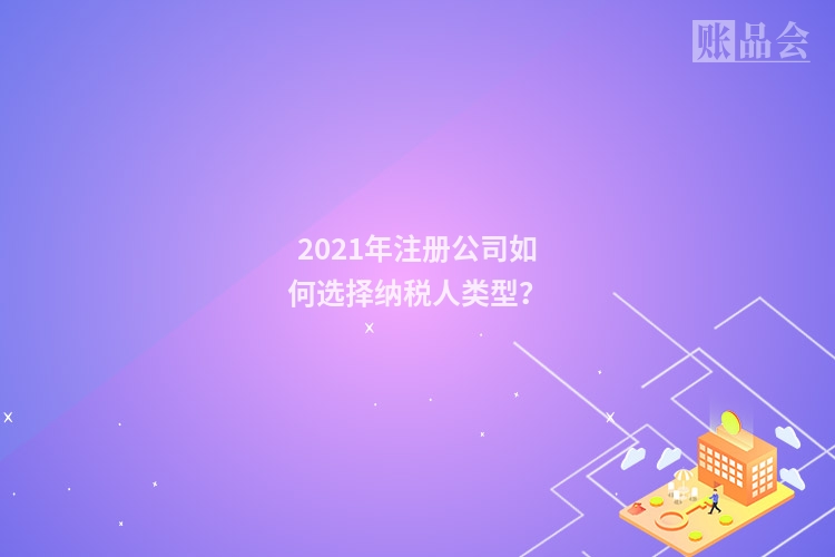 2021年注册公司如何选择纳税人类型？