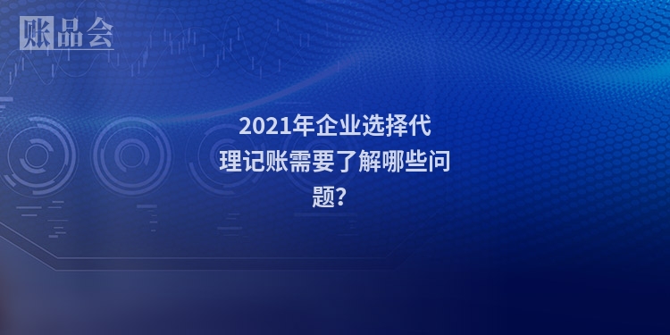 2021年企业选择代理记账需要了解哪些问题？