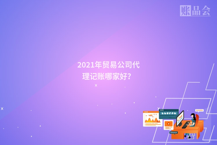 2021年贸易公司代理记账哪家好？