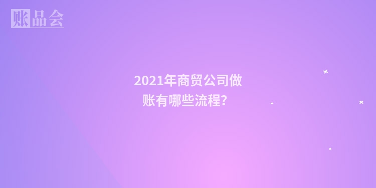 2021年商贸公司做账有哪些流程？