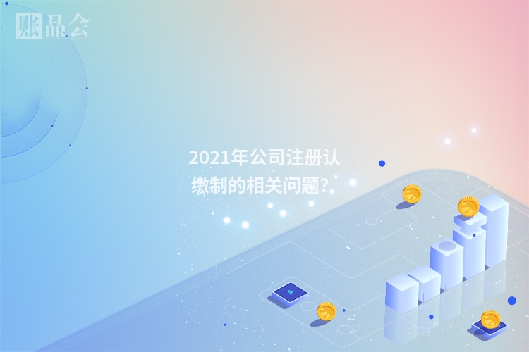 2021年公司注册认缴制的相关问题？