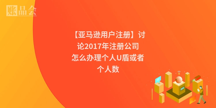 【亚马逊用户注册】讨论2017年注册公司怎么办理个人U盾或者个人数