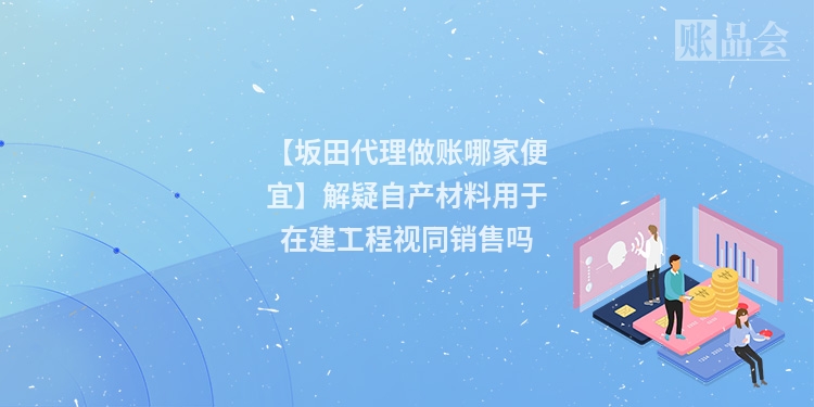 【坂田代理做账哪家便宜】解疑自产材料用于在建工程视同销售吗