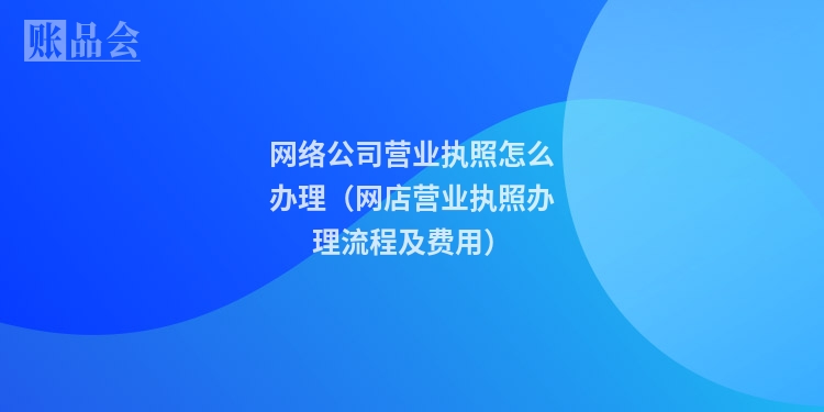 网络公司营业执照怎么办理（网店营业执照办理流程及费用）