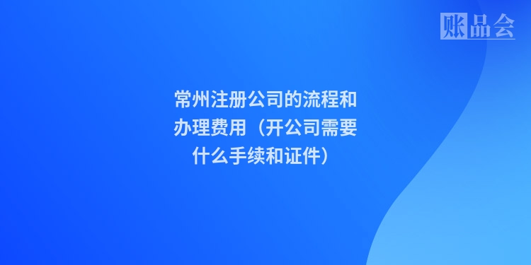 常州注册公司的流程和办理费用（开公司需要什么手续和证件）