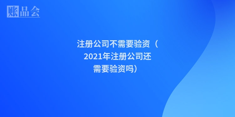 注册公司不需要验资（2021年注册公司还需要验资吗）