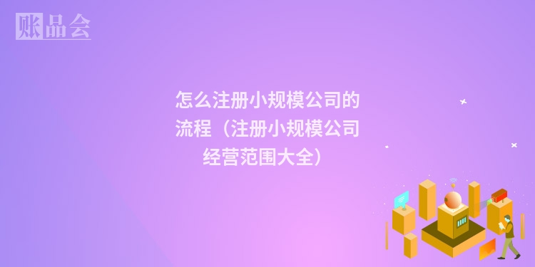 怎么注册小规模公司的流程(注册小规模公司经营范围大全)