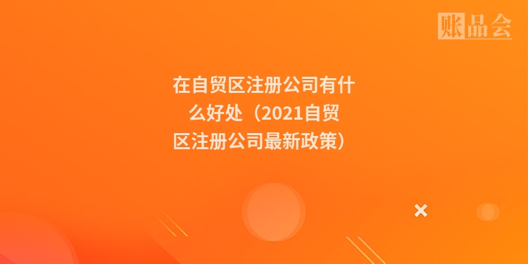 在自贸区注册公司有什么好处（2021自贸区注册公司最新政策）