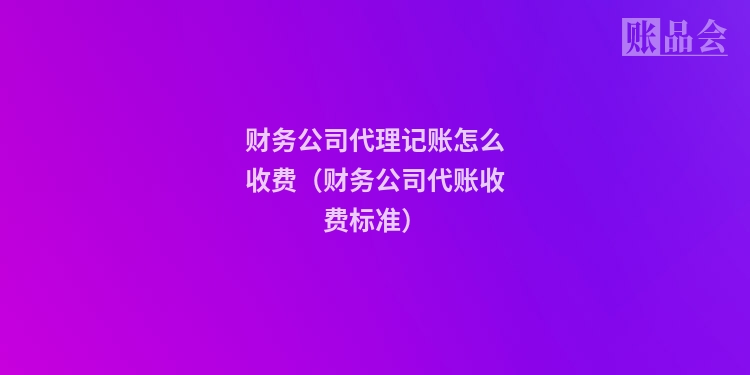 财务公司代理记账怎么收费（财务公司代账收费标准）