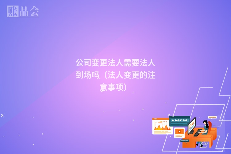 公司变更法人需要法人到场吗(法人变更的注意事项)