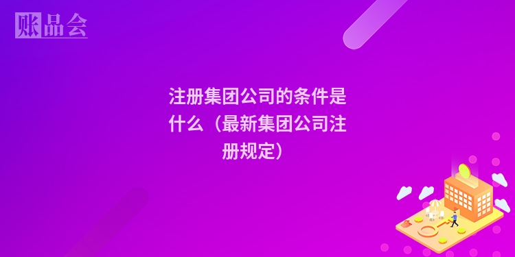 注册集团公司的条件是什么（最新集团公司注册规定）