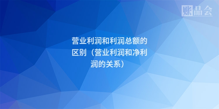 营业利润和利润总额的区别（营业利润和净利润的关系）