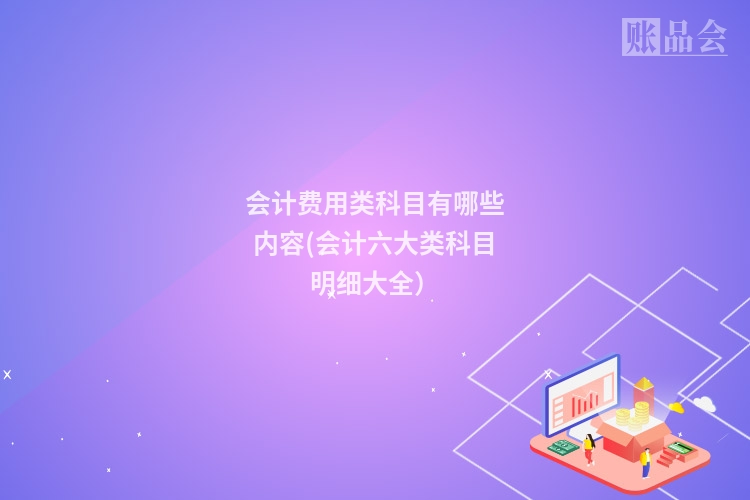 会计费用类科目有哪些内容(会计六大类科目明细大全）