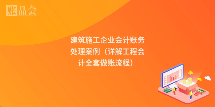 建筑施工企业会计账务处理案例（详解工程会计全套做账流程）