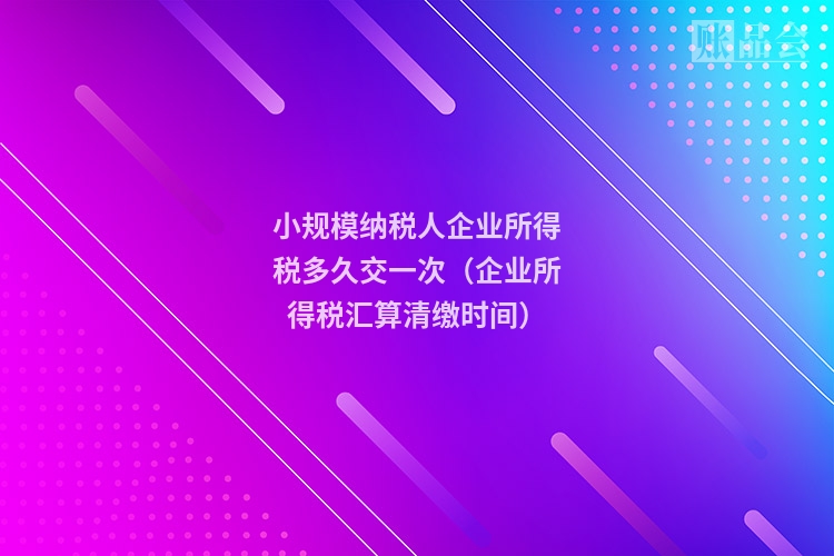 小规模纳税人企业所得税多久交一次（企业所得税汇算清缴时间）