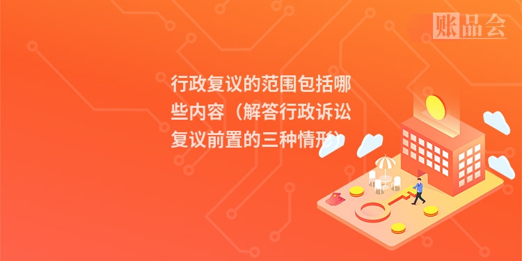 行政复议的范围包括哪些内容（解答行政诉讼复议前置的三种情形）