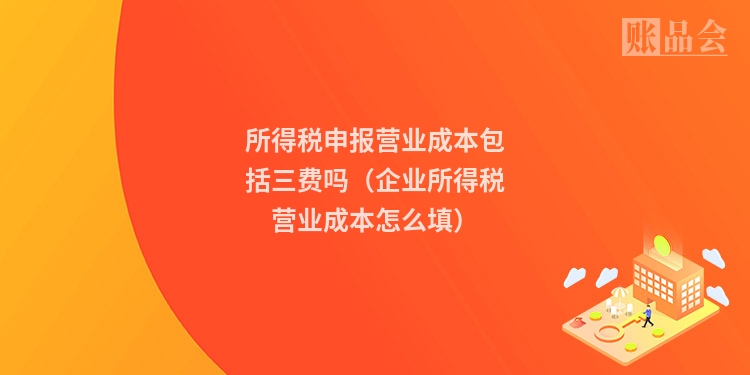 所得税申报营业成本包括三费吗（企业所得税营业成本怎么填）