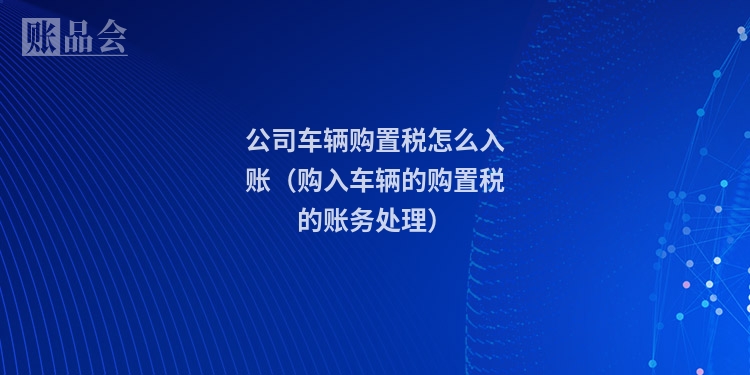 公司车辆购置税怎么入账（购入车辆的购置税的账务处理）
