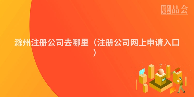 滁州注册公司去哪里（注册公司网上申请入口）