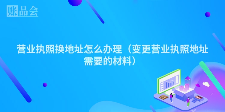 营业执照换地址怎么办理（变更营业执照地址需要的材料）
