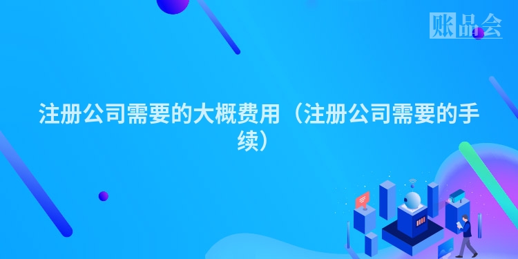 注册公司需要的大概费用（注册公司需要的手续）