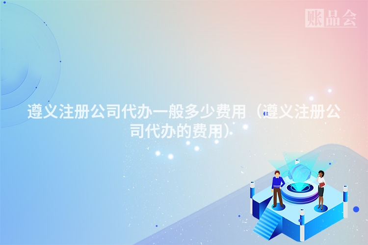遵义注册公司代办一般多少费用（遵义注册公司代办的费用）