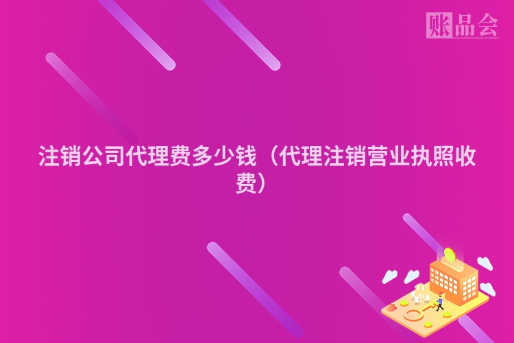 注销公司代理费多少钱（代理注销营业执照收费）