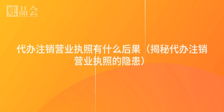 代办注销营业执照有什么后果(揭秘代办注销营业执照的隐患)