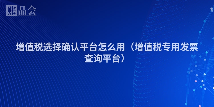 增值税选择确认平台怎么用（增值税专用发票查询平台）