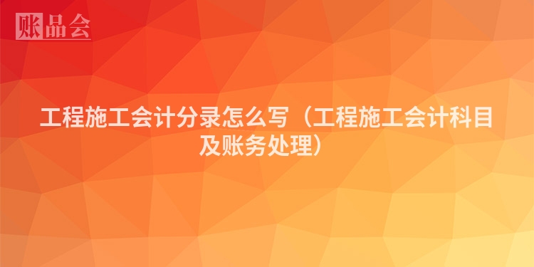 工程施工会计分录怎么写（工程施工会计科目及账务处理）