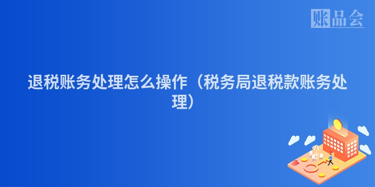 退税账务处理怎么操作（税务局退税款账务处理）