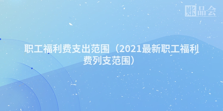 职工福利费支出范围（2021最新职工福利费列支范围）