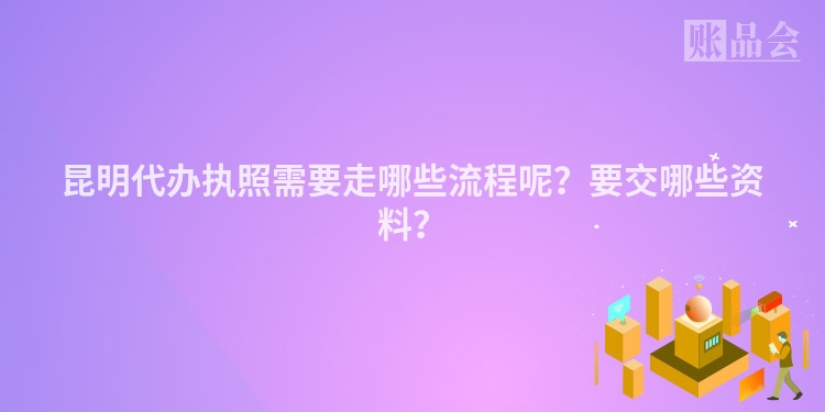 昆明代办执照需要走哪些流程呢？要交哪些资料？