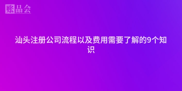汕头注册公司流程以及费用需要了解的9个知识