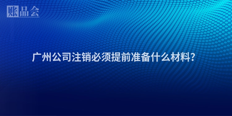 广州公司注销必须提前准备什么材料？
