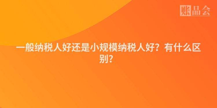 一般纳税人好还是小规模纳税人好？有什么区别？