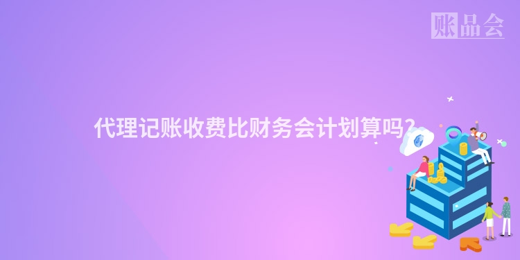 代理记账收费比财务会计划算吗？